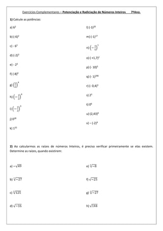 Exercícios Complementares – Potenciação e Radiciação de Números Inteiros 7ºAno.
1) Calcule as potências:
a) 62
b) (-6)2
c) - 62
d) (-2)3
e) - 23
f) (-8)0
g)
h) −
i) −
j) 028
k) 132
l) (-1)20
m) (-1)17
n) −
o) ( +1,7)2
p) (- 10)5
q) (- 1)200
r) (- 0,4)3
s) 25
t) 06
u) (2,43)0
v) – (-2)³
2) Ao calcularmos as raízes de números Inteiros, é preciso verificar primeiramente se elas existem.
Determine as raízes, quando existirem:
a) −√49
b) √−27
c) √125
d) √−16
e) √−8
f) √−25
g) √−27
h) √144
 
