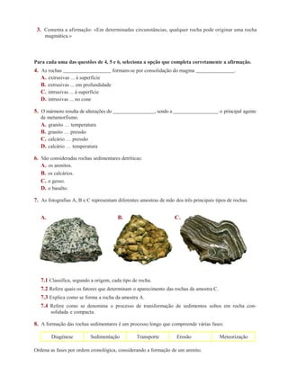 3. Comenta a afirmação: «Em determinadas circunstâncias, qualquer rocha pode originar uma rocha 
magmática.» 
Para cada uma das questões de 4, 5 e 6, seleciona a opção que completa corretamente a afirmação. 
4. As rochas formam-se por consolidação do magma . 
A. extrusivas ... à superfície 
B. extrusivas ... em profundidade 
C. intrusivas ... à superfície 
D. intrusivas ... no cone 
5. O mármore resulta de alterações do , sendo a o principal agente 
de metamorfismo. 
A. granito … temperatura 
B. granito … pressão 
C. calcário … pressão 
D. calcário … temperatura 
6. São consideradas rochas sedimentares detríticas: 
A. os arenitos. 
B. os calcários. 
C. o gesso. 
D. o basalto. 
7. As fotografias A, B e C representam diferentes amostras de mão dos três principais tipos de rochas. 
A. B. C. 
7.1 Classifica, segundo a origem, cada tipo de rocha. 
7.2 Refere quais os fatores que determinam o aparecimento das rochas da amostra C. 
7.3 Explica como se forma a rocha da amostra A. 
7.4 Refere como se denomina o processo de transformação de sedimentos soltos em rocha con-solidada 
e compacta. 
8. A formação das rochas sedimentares é um processo longo que compreende várias fases: 
Diagénese Sedimentação Transporte Erosão Meteorização 
Ordena as fases por ordem cronológica, considerando a formação de um arenito. 
 