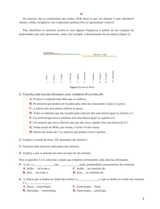 1 - Talco 
2 - Gesso 
3 - Calcite 
4 - Fluorite 
5 - Apatite 
6 - Ortóclase 
7 - Quartzo 
8 - Topázio 
9 - Corindo 
10 - Diamante 
II 
Os minerais são os constituintes das rochas. Pode dizer-se que um mineral é uma substância 
natural, sólida, inorgânica e de composição química fixa ou ligeiramente variável. 
Para identificar os minerais recorre-se com alguma frequência à análise de um conjunto de 
propriedades que estes apresentam, como, por exemplo, à determinação da sua dureza (figura 2). 
Riscam o vidro 
Figura 2 Escala de Mohs. 
1. Classifica cada uma das afirmações como verdadeira (V) ou falsa (F). 
A. O talco é o mineral mais duro que se conhece. 
B. Os minerais que podem ser riscados pela unha são unicamente o talco e o gesso. 
C. A calcite tem uma dureza inferior ao gesso. 
D. Todos os minerais que são riscados pelo canivete têm uma dureza igual ou inferior a 5. 
E. Um mineral que risca a ortóclase tem uma dureza igual ou superior a 6. 
F. Um mineral que risca a fluorite mas que não risca a apatite tem uma dureza de 5,5. 
G. Numa escala de Mohs, por norma, o termo 10 não consta. 
H. Dentro da escala são 7 os minerais que podem riscar o quartzo. 
2. Explica o sentido da frase: «Os diamantes são eternos!» 
3. Enumera duas possíveis aplicações dos minerais. 
4. Explica o que se entende por risca ou traço de um mineral. 
Para as questões 5 e 6, seleciona a opção que completa corretamente cada uma das afirmações. 
5. A cor e o são, traço, propriedades características dos minerais. 
A. brilho ... tal como o C. brilho ... ao contrário do 
B. peso ... tal como o D. peso ... ao contrário do 
6. A ciência que se dedica ao estudo das rochas é a e a que se dedica ao estudo dos minerais 
é a . 
A. física ... mineralogia C. mineralogia ... física 
B. petrologia ... mineralogia D. mineralogia ... petrologia 
3 
 