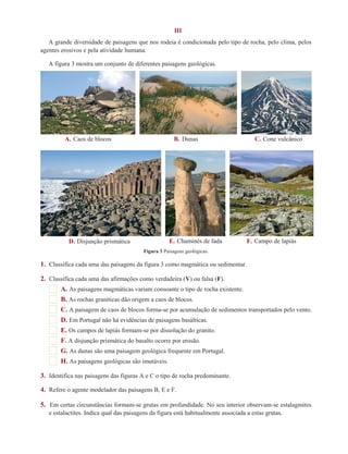 III 
A grande diversidade de paisagens que nos rodeia é condicionada pelo tipo de rocha, pelo clima, pelos 
agentes erosivos e pela atividade humana. 
A figura 3 mostra um conjunto de diferentes paisagens geológicas. 
A. Caos de blocos B. Dunas C. Cone vulcânico 
D. Disjunção prismática E. Chaminés de fada F. Campo de lapiás 
Figura 3 Paisagens geológicas. 
1. Classifica cada uma das paisagens da figura 3 como magmática ou sedimentar. 
2. Classifica cada uma das afirmações como verdadeira (V) ou falsa (F). 
A. As paisagens magmáticas variam consoante o tipo de rocha existente. 
B. As rochas graníticas dão origem a caos de blocos. 
C. A paisagem de caos de blocos forma-se por acumulação de sedimentos transportados pelo vento. 
D. Em Portugal não há evidências de paisagens basálticas. 
E. Os campos de lapiás formam-se por dissolução do granito. 
F. A disjunção prismática do basalto ocorre por erosão. 
G. As dunas são uma paisagem geológica frequente em Portugal. 
H. As paisagens geológicas são imutáveis. 
3. Identifica nas paisagens das figuras A e C o tipo de rocha predominante. 
4. Refere o agente modelador das paisagens B, E e F. 
5. Em certas circunstâncias formam-se grutas em profundidade. No seu interior observam-se estalagmites 
e estalactites. Indica qual das paisagens da figura está habitualmente associada a estas grutas. 
