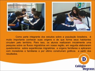 Como parte integrante dos estudos sobre a população brasileira, é
muito importante conhecer suas origens e de que forma seus habitantes
circulam pelo território. Para isso, os alunos realizaram inicialmente uma
pesquisa sobre os fluxos migratórios em nossa região, em seguida elaboraram
questionários sobre experiências migratórias e origens familiares e aplicaram
com moradores e familiares e por último construíram gráficos a partir dos
resultados.
 