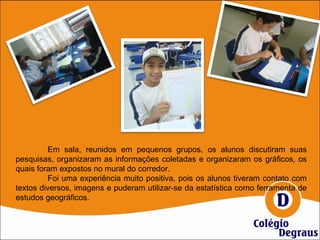 Em sala, reunidos em pequenos grupos, os alunos discutiram suas
pesquisas, organizaram as informações coletadas e organizaram os gráficos, os
quais foram expostos no mural do corredor.
Foi uma experiência muito positiva, pois os alunos tiveram contato com
textos diversos, imagens e puderam utilizar-se da estatística como ferramenta de
estudos geográficos.
 
