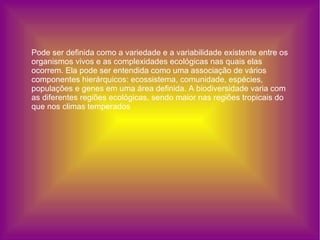 Pode ser definida como a variedade e a variabilidade existente entre os organismos vivos e as complexidades ecológicas nas quais elas ocorrem. Ela pode ser entendida como uma associação de vários componentes hierárquicos: ecossistema, comunidade, espécies, populações e genes em uma área definida. A biodiversidade varia com as diferentes regiões ecológicas, sendo maior nas regiões tropicais do que nos climas temperados