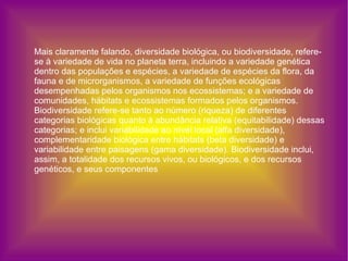 Mais claramente falando, diversidade biológica, ou biodiversidade, refere-se à variedade de vida no planeta terra, incluindo a variedade genética dentro das populações e espécies, a variedade de espécies da flora, da fauna e de microrganismos, a variedade de funções ecológicas desempenhadas pelos organismos nos ecossistemas; e a variedade de comunidades, hábitats e ecossistemas formados pelos organismos. Biodiversidade refere-se tanto ao número (riqueza) de diferentes categorias biológicas quanto à abundância relativa (equitabilidade) dessas categorias; e inclui variabilidade ao nível local (alfa diversidade), complementaridade biológica entre hábitats (beta diversidade) e variabilidade entre paisagens (gama diversidade). Biodiversidade inclui, assim, a totalidade dos recursos vivos, ou biológicos, e dos recursos genéticos, e seus componentes