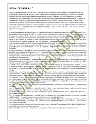 BIENAL DE SÃO PAULO
Ao contrário do Rio de Janeiro, em São Paulo a produção artística esteve historicamente ligada à iniciativa privada e de uma
forma bastante peculiar, já que não havia grandes investimentos com bases empresariais. Homens ricos da elite tradicional
limitavam-se a fazer pequenas doações de partes de heranças, acudiam aos artistas com aquisições de peças ou quadros,
intermediavam relações e contatos com políticos.Nos anos 40, um grupo remanescente do movimento pioneiro da Semana de
Arte Moderna, ampliado por representantes da elite paulista, por novos artistas e intelectuais recrutados na recém-criada
Faculdade de Filosofia da Universidade de São Paulo, procurava fundar associações e clubes com o intuito de divulgar a arte
moderna brasileira e internacional. No entanto, com a guerra mundial em curso, tornava-se difícil um contato mais estreito com
a Europa, que fora a principal fonte de inspiração e de formação dos artistas modernos e da elite paulista durante os primeiros
20 anos do século passado

O Museu de Arte Moderna (MAM), criado em 1948 pelo industrial Francisco Matarazzo Sobrinho, contou desde o início com a
participação de representantes de todas as áreas das artes e da cultura, que traçaram o perfil e a política de aquisição e de
formação do seu acervo. Ciccillo Matarazzo financiou de seu próprio bolso a compra das obras para a coleção do Museu e
fomentou seu posterior crescimento com o "Prêmio Aquisição" promovido pelas futuras bienais. Em 8 de março de 1949, o
Museu de Arte Moderna de São Paulo foi inaugurado com a célebre exposição Do Figurativismo ao Abstracionismo, que reuniu
51 artistas, entre os quais três brasileiros: Cícero Dias, Waldemar Cordeiro e Samson Flexor.
Logo após a inauguração do MAM, Ciccillo Matarazzo propôs a realização de uma grande mostra internacional inspirada na
Bienal de Veneza, enfrentando a resistência de alguns membros da Diretoria que achavam prematura uma aventura de tais
proporções. Assim mesmo, Ciccillo definiu o ano de 1951 para a realização do evento e o montante de recursos destinado à
premiação.
A maior dificuldade para realização da mostra foi convencer os artistas dos países estrangeiros - principalmente os europeus - a
participar da aventura de mandar obras de arte para um país que não tinha presença política nem cultural no cenário mundial.
Solicitou, então, a Yolanda Penteado, sua esposa, que fosse pessoalmente à Europa fazer os convites a artistas e representações
estrangeiras para participarem do evento. Como embaixatriz da primeira Bienal, Yolanda superou todos os desafios com
competência e absoluto sucesso.
Como local para abrigar a I Bienal, a equipe do MAM obteve da Prefeitura de São Paulo a cessão do espaço hoje ocupado pelo
MASP - a esplanada do Trianon -, onde havia um antigo salão de baile. A I Bienal foi inaugurada em 20 de outubro de 1951. O
Pavilhão adaptado recebeu 1.854 obras representando 23 países.
O êxito da I Bienal, apesar de toda improvisação, mostrou a capacidade de realização de Ciccillo e da equipe do MAM. Ainda sob
o impacto do sucesso, já se programava a II Bienal, que viria a acontecer no final de 1953, abrindo as comemorações do IV
Centenário da Cidade de São Paulo, sob o comando de Ciccillo Matarazzo como presidente da Comissão organizadora dos
festejos.
Considerada uma das mais importantes Bienais, esta 2ª edição reuniu obras dos mais importantes artistas modernos e, como
destaque maior, 51 telas de todas as fases Picasso, entre as quais Guernica, que, por vontade do pintor, tinha o MoMA como
depositário enquanto a Espanha estivesse sob a ditadura franquista. Até então, a grande tela nunca havia deixado Nova York.
Em novembro de 1953, a II Bienal começou a ser montada ocupando o Pavilhão das Nações, onde ficaram expostas as
representações dos países da Europa e do Oriente, e o Pavilhão dos Estados que recebeu as representações das Américas, do
Brasil e a Mostra Internacional de Arquitetura. Eram, no conjunto, 24.000 m2 de exposição. Em 12 de dezembro a mostra foi
inaugurada com a representação de 33 países e 3.374 obras.
Em 1957, A IV Bienal de São Paulo passou a ocupar definitivamente sua atual sede no Parque Ibirapuera, o Pavilhão Ciccillo
Matarazzo.
Com o êxito da II Bienal, iniciava-se um período da história do Brasil em que se institucionalizavam, cada vez mais, os eventos
culturais que estavam imbricados com a modernização do Estado brasileiro.
Ciccillo Matarazzo resolveu, então, que era o momento de separar o MAM da Bienal, dando independência financeira e
decisória a esta última.
Em 8 de maio de 1962, já estava criada a Fundação Bienal de São Paulo, uma instituição privada sem fins lucrativos. Em janeiro
de 1963, o MAM é extinto e seu patrimônio transferido para a Universidade de São Paulo.
Com mais de 70 anos de idade, Ciccillo começava a preparar sua sucessão. Em 1975, depois da realização da XIII Bienal, afasta-se
definitivamente da diretoria da Fundação Bienal e, dois anos depois, em 16 de abril de 1977, falece deixando a Bienal como sua
mais importante realização.
A partir da década de 90 além das Artes Visuais, as bienais foram tomadas por diversos espetáculos: Dança, Música e Teatro o
que faz das bienais eventos culturais mais amplo.
Vários artistas brasileiros foram e são premiados e consagrados desde a primeira edição deste importante evento.
 