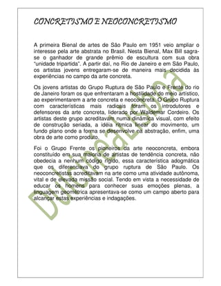 CONCRETISMO E NEOCONCRETISMO

A primeira Bienal de artes de São Paulo em 1951 veio ampliar o
interesse pela arte abstrata no Brasil. Nesta Bienal, Max Bill sagra-
se o ganhador de grande prêmio de escultura com sua obra
“unidade tripartida”. A partir daí, no Rio de Janeiro e em São Paulo,
os artistas jovens entregaram-se de maneira mais decidida às
experiências no campo da arte concreta.

Os jovens artistas do Grupo Ruptura de São Paulo e Frente do rio
de Janeiro foram os que enfrentaram a hostilidade do meio artístico,
ao experimentarem a arte concreta e neoconcreta. O Grupo Ruptura
com características mais radicais foram os introdutores e
defensores da arte concreta, liderado por Waldemar Cordeiro. Os
artistas deste grupo acreditavam numa dinâmica visual, com efeito
de construção seriada, a idéia rítmica linear do movimento, um
fundo plano onde a forma se desenvolve na abstração, enfim, uma
obra de arte como produto.

Foi o Grupo Frente os pioneiros da arte neoconcreta, embora
constituído em sua maioria de artistas de tendência concreta, não
obedecia a nenhum código rígido, essa característica adogmática
que os diferenciava do grupo ruptura de São Paulo. Os
neoconcretistas acreditavam na arte como uma atividade autônoma,
vital e de elevada missão social. Tendo em vista a necessidade de
educar os homens para conhecer suas emoções plenas, a
linguagem geométrica apresentava-se como um campo aberto para
alcançar estas experiências e indagações.
 