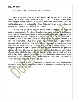 DÉCADA DE 80

      (fragmentos do texto de Marcus de Lontra Costa)



      “Brasil. Início dos anos 80. O país despertava da noite do arbítrio e do
silêncio. Anos antes, John Lennon declarara: ( O sonho Acabou). Agora, eram
outros tempos, outras histórias, e os jovens brasileiros descobriam a força da
mobilização popular e a participação política. Todos sonhavam com a festa de um
país que se preparava para o baile da democracia.

       ...O novo país que estava surgindo estava ávido de imagens, e o corpo em
todas as suas acepções foi o tema de ação dessa jovem geração de artistas que
surgia da bruma, com muito barulho e estardalhaço, cada qual ocupando o seu
espaço, fazendo o seu próprio ruído. A mostra COMO VAI VOCÊ, GERAÇÃO 80? ,
realizada na Escola de Artes Visuais do Parque Lage do Rio de Janeiro foi o
momento emblemático ..., 123 jovens artistas determinaram sua inserção direta no
processo cultural brasileiro, numa ação coletiva, qualitativa e quantitativa nunca
antes vista na história da arte brasileira. Ao restabelecer compromissos com a
tradição figurativa e com a valorização das práticas artesanais no processo
artístico, a Geração 80 ousou questionar uma visão restritiva até então legitimadora
e fez da arte o retrato fiel que sonhamos para o mundo e para o Brasil: uma terra
onde a diversidade das culturas se encontre e um local onde as diferenças sejam
admiradas e compreendidas como beleza intrínseca dos seres, permitindo a
sempre desejada integração da arte e da vida.

     ... O fato é que a ação corajosa desses artistas permitiu que a arte brasileira
expandisse suas ações, rompendo fronteiras e obtendo o merecido aplauso e
reconhecimento internacional.” ...
 