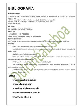BIBLIOGRAFIA
ENCICLOPÉDIAS

O MUNDO DA ARTE – Enciclopédia das Artes Plásticas em todos os tempos – ARTE MODERNA – Ed. Expressão e
Cultura ,1966
HISTÓRIA UNIVERSAL DA ARTE –G. Pischel- livros 2 e 3 – Ed. Melhoramentos,1979
HISTÓRIA GERAL DA ARTE – ESCULTURA II e III – Ed. Ediciones Del Prado, 1996
GENIOS DA PINTURA

CD-ROOM
500 ANOS DA PINTURA BRASILEIRA
OUTROS:
CATÁLOGOS DE EXPOSIÇÕES
CATALAGOS DE LEILÕES EVANDRO CARNEIRO
TEXTOS DIVERSOS
TEXTO DE ROSA ARTIGAS EXTRAÍDO DO LIVRO BIENAL 50 ANOS, SÃO PAULO, FUNDAÇÃO BIENAL DE SÃO PAULO, 2001

LIVROS:
       FISCHER,Ernst.A Necessidade da Arte.GUANABARA/KOOGAN 9ªed.2002
       HARRISON,C.,FRASCINA,F. e PERRY G. Primitivismo,Cubismo,Abstração, tradução de Otacílio Nunes.COSAC
&NAIFY,1998
       JAMESON,Fredric.Pós-Modernismo,ÁTICA,
       LEITE, José Roberto Teixeira Leite. 500 anos da Pintura Brasileira,Uma Enciclopédia Interativa.Raul Luiz
Mendes Silva e Log On Informática Ltda,2000
       SANTOS, Jair Ferreira dos.O que é Pós - Moderno.BRASILIENSE,1986
       VALLS,Álvaro.L.M. Estudos de Estética e Filosofia da Arte – Numa perspectiva Adorniana.EDITORA DA
UNIVERSIDADE/UFRGS,2002
       GULLAR, Ferreira. Etapas da arte contemporânea: do cubismo à arte neoconcreta. 3 edição, Rio de
       Janeiro, Revan: 1999.

 SITES:
       www.itaucultural.org.br
       www.pitoresco.com
       www.historiadaarte.com.br
       www.dezenovevinte.com.br
       www.wikipedia.org
 