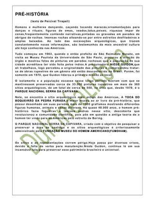PRÉ-HISTÓRIA
          (texto de Percival Ti rapeli)

Homens e mulheres dançando, caçando tocando maracás; ornamentações para
dan ças e r ituais; figuras de emas, veados,tat us,peix es; riquezas im par de
cenas,f reqüentemente contendo narrat ivas,pintadas ou grav adas em paredes de
abrigos de rochas. Imens as rochas alteando-se po r entre estreitos desf iladeiros e
amplas baixadas. Ao lado das escavações arqueológ icas, que traz em
const antemente n ovas inf orm ações, são testem unhos da mais ancest ral cult ura
até ho je conhecida nas Am éricas.

Tudo começou em 1963, qu ando o então prefeito de São Raim undo Nonato, em
visit a ao Museu Paulista da Un ivers idade de São Pau lo, procurou a direção do
órgão e mostrou fotos de pinturas em par edes rochosas que a população de sua
cidade acreditava ter sido feita p elos índios.A pes quis adora NIÈDE GUIDON, que
ali trabalhav a, lo go percebeu a originalidade das pinturas e compreendeu tratar-
se de obras rupestres de um gênero até ent ão des conhecido no Brasil. Porém, foi
somente em 1970, que Guidon lidero u a prim eira missão ao local.

O isolamento e a população escass a n ess e longo período f izeram com que se
mant ivessem pres erv adas cer ca d e 33.000 pintu ras rupestres em mais de 360
sítios ar queológicos, d e um total de cerca de 500, na área que, des de 1979, é o
PAR QUE NACIONAL SERRA DA C APIVA RA.

Nele, s e encontra o s ít io ar queológico mais antigo das Américas, A TOC A DO
B OQUEI RÃ O DA PEDRA FUR ADA  ADA,o maior museu ao ar livre da pr é-h ist ória, que
possui des enh ado em suas paredes mais de 1000 graf ismos mostrando diferentes
figuras h umanas, animais e cen as diversas. H á quase 48. 000 anos, o hom em pré-
histór ico fazia fogueiras e lascava pedras nesse sítio, des coberta que
rev olucionou a comunidade científ ica, pois põe em questão a ant iga teoria de o
hom em ter v indo para as Américas pelo estreito de Bering.

O PAR QUE NACION AL SERRA DA C APIVARA, criado com o objet ivo de pesquisar e
pres erv ar a área de caatinga e os s ítios arq ueológicos é criteriosamente
adm inistrado pela FUNDAÇÃO MUSEU DO HOMEM AMERIC AN O(FUMDH AM) AM).



Os sít ios e as representações correm perigo.Hoje pass a por diversas cris es,
dev ido a falta de verba para manutenção.N iède Guido n, contin ua lá em sua
incansável luta para preservar ess e patrimônio brasileiro e universal.
 