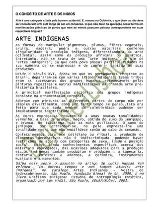 O CONCEITO DE ARTE E OS ÍNDIOS
Arte é uma categoria criada pelo homem ocidental. E, mesmo no Ocidente, o que deve ou não deve
ser considerado arte está longe de ser um consenso. O que não dizer da aplicação desse termo em
manifestações plásticas de povos que nem ao menos possuem palavra correspondente em suas
respectivas línguas?


ARTE INDÍGENAS
As formas de manipular pigmentos, plumas, fibras vegetais,
argila,    madeira,   pedra   e  outros    materiais   conferem
singularidade à produção indígena, diferenciando-a da arte
ocidental, assim como da produção africana ou asiática.
Entretanto, não se trata de uma “arte indígena”, e sim de
“artes indígenas”, já que cada povo possui particularidades na
sua maneira de se expressar e de conferir sentido às suas
produções.
Desde o século XVI, época em que os portugueses chegaram ao
Brasil, depararam-se com várias tribos indígenas. Essas tribos
eram as sucessoras dos grupos humanos responsáveis pelas
pinturas rupestres e outras manifestações da chamada arte pré-
histórica brasileira.
A principal manifestação pictórica dos grupos indígenas
consiste na ornamentação corporal.
Adornam com pinturas as diferentes partes do corpo não por
simples divertimento, como por tanto tempo se pensou.Isto era
feito para que cada membro da coletividade pudesse ser
imediatamente identificado.
As cores empregadas reduzem-se a umas poucas tonalidades:
vermelho, à base de urucum, negro, obtido do sumo do jenipapo,
e branco, de tabatinga, são as mais utilizadas. O sumo do
jenipapo,    por  entranhar-se,  na   pele   empresta-lhe   uma
tonalidade negra que não empalidece senão ao cabo de semanas.
Confeccionados para uso cotidiano ou ritual, a produção de
elementos decorativos não é indiscriminada, podendo haver
restrições de acordo com categorias de sexo, idade e posição
social. Exige ainda conhecimentos específicos acerca dos
materiais empregados, das ocasiões adequadas para a produção
etc.Os indígenas também produziam e produzem : a tapeçaria,
cestaria, enfeites e adornos, a cerâmica, instrumentos
musicais e armamentos.
Saiba mais sobre o assunto no artigo de Lúcia Hussak Van
Velthen, "Em outros tempos e nos tempos atuais: arte
indígena",   no  catálogo   Artes   Indígenas   -  Mostra  do
Redescobrimento. São Paulo, Fundação Bienal de SP, 2000. E no
livro Grafismo Indígena: Estudos de Antropologia Estética,
organizado por Lux Vidal. Sâo Paulo, EDUSP/Nobel, 2001.
 