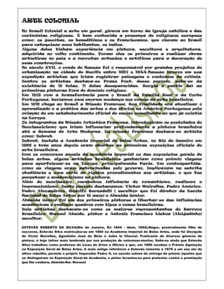 ARTE COLONIAL
No Brasil Colonial a arte em geral, girava em torno da igreja católica e das
cerimônias religiosas. É bem conhecida a presença de religiosos europeus
como: os jesuítas, os beneditinos e os franciscanos, que vieram ao Brasil
para catequizar seus habitantes, os índios.
Alguns deles tinham experiência em pintura, escultura e arquitetura,
adquirida no velho continente. Foram eles os primeiros a realizar obras
artísticas no país e a recrutar artesãos e artífices para a decoração de
suas construções.
No século XVII, o conde de Nassau foi o responsável por grandes projetos de
urbanização na cidade de Recife entre 1637 e 1644.Nassau trouxe em sua
expedição artistas que iriam registrar paisagens e costumes da colônia.
Dentre os artistas destaca-se Franz Post, desse período, sabe-se da
existência de 18 telas, 11 delas desaparecidas. Surgia a partir daí as
primeiras pinturas fora do domínio religioso.
Em 1808 com a transferência para o Brasil da Família Real e da Corte
Portuguesa, teríamos uma enorme mudança nos rumos da arte brasileira.
Em 1816 chega ao Brasil a Missão Francesa. Sua finalidade era atualizar o
aprendizado e a prática das artes e dos ofícios na América Portuguesa pela
criação de um estabelecimento oficial de ensino semelhante ao que já existia
na Europa.
Os integrantes da Missão Artística Francesa, introduziram os postulados do
Neoclassicismo que iriam influenciar profundamente a pintura brasileira
até a Semana de Arte Moderna. Da missão francesa destaca-se artista
como: Debret.
Debret, instala a Academia Imperial de Belas Artes, no Rio de Janeiro em
1826 e três anos depois eram abertas as primeiras exposições oficiais de
arte brasileira.
Com os concursos anuais da academia imperial ou das exposições gerais de
belas artes, alguns artistas brasileiros ganhariam como prêmio viagens
para aperfeiçoar-se na Europa, principalmente Paris. Em contrapartida,
como as viagens eram patrocinadas pelo governo, implicavam na estrita
obediência e uma série de rígidos procedimentos aos artistas, o que fez
perpetuar o academicismo na pintura.
Além do neoclássico, recebemos influência do romantismo, realismo e
impressionismo. Deste período destacamos: Victor Meirelles, Pedro Américo,
Pedro Alexandrino, Rodolfo Bernadelli ( escultor que foi diretor da Escola
Nacional de Belas Artes por 15 anos) e Almeida Júnior.
Almeida Júnior foi um dos primeiros pintores a libertar-se das influências
acadêmicas e realizou quadros com tipos e cenas brasileiras.
Dois artistas destacam-se como os maiores representantes do Barroco
Brasileiro: Manuel Ataíde, pintor e Antonio Francisco Lisboa (Aleijadinho)
escultor.

ESTEVÃO ROBERTO DA SILVA(Rio de Janeiro, RJ 1844 - idem, 1894).Negro, possivelmente filho de
escravos, Estevão Silva matriculou-se em 1864 na Academia Imperial de Belas Artes, onde foi discípulo
de Victor Meirelles, Agostinho José da Mota e Jules le Chevrel. Praticante de diversos gêneros de
pintura, é hoje talvez mais lembrado por sua produção de naturezas-mortas. Sabe-se ainda que Estevão
Silva trabalhou como professor do Liceu de Artes e Ofícios e que, em 1890 recebeu o Prêmio Aquisição
na Exposição Geral de Belas Artes. A mais antiga referência a Estevão remonta a 1879 a um seu ato de
altiva rebeldia, perante o próprio Imperador Pedro II, na sessão solene de entrega de prêmio àqueles que
se distinguiram na Exposição Geral da Academia, o pintor levantou-se para protestar contra a premiação
que lhe coubera, dizendo-lhe: Recuso!
 