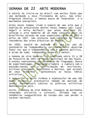 SEMANA DE 22          ARTE MODERNA
O século XX inicia-se no Brasil com muitos fatos que
vão moldando a nova fisionomia do país. São eles:
Progresso técnico, a imensa massa de imigrantes  e o
movimento anarquista.
Estes novos tempos vivem a espera de uma arte que o
exprima.Os precursores destes novos tempos são: Lasar
Segall e Anita Malfatti, que antes dos anos 20,
colocam a arte moderna de um modo concreto para os
brasileiros através de suas exposições.Lasar em 1913 e
Anita em 1917. São pinturas que refletem as idéias
inovadoras das artes plásticas da europa.
Em 1920, Oswald de Andrade diz que no ano do
centenário da independência os intelectuais deveriam
fazer ver que a independência não é somente política,
é acima de tudo, independência moral e mental.
A Semana de Arte Moderna foi realizada entre 11 e 18
de fevereiro de 1922 no teatro municipal de São Paulo.
O evento representou uma renovação de linguagem, busca
de experimentação, liberdade criadora e ruptura com o
passado.Contou com a participação de: escritores,
artistas plásticos, arquitetos e músicos, que através
de seus trabalhos       apresentava as novas idéias
artísticas.
A Semana foi o ápice ruidoso e espetacular de uma não
menos ruidosa e provocativa tomada de posição de
jovens intelectuais contras as práticas artísticas
dominantes no país.
Assim, a Semana de Arte Moderna, inaugura um movimento
renovador artístico e cultural, afinada com as
tendências vanguardistas da Europa mas sem perder o
caráter nacional.
 