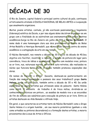 DÉCADA DE 30
O Rio de Janeiro, capital federal e principal centro cultural do país, continuava
artisticamente atrelado à ESCOLA NACIONAL DE BELAS ARTES e à exposição
que anualmente organizava.

Muitos jovens artistas, contudo, já não aceitavam passivamente a hegemonia
(liderança) estética da Escola, e por isso alguns deles decidiram organizar-se em
grupo com a finalidade de se subtraírem aos ensinamentos dos velhos mestres
acadêmicos.Surge no Rio de Janeiro em junho de 1931 o Núcleo Bernadelli. O
nome dado é uma homenagem clara aos dois professores da Escola de Belas
Artes Rodolfo e Henrique Bernadelli, que na mocidade lutaram contra do ensino
acadêmico e a estagnação da arte em seu tempo.

O Núcleo Bernadelli, nos remete a década de 30 e início da década de 40.Seu
objetivo era facilitar, incentivar e renovar o estudo da pintura.Um lugar para
convivência, troca de idéias e aprendizado. Desenho com modelos vivos, pintura
ao ar livre, nus, naturezas mortas, retratos e auto-retratos, são realizados no
núcleo que funciona como ateliê. O núcleo também promoveu exposições das
obras.

Os nomes de Pancetti e Milton        Dacosta, destacam-se posteriormente em
função das marcas inovadoras e pessoais dos seus trabalhos.O grupo Santa
Helena, surge em São Paulo, também entre a década de 30 e 40. Da união
espontânea de alguns artistas que utilizavam salas do palacete Santa Helena
como ateliê. O ambiente      de trabalho é de troca mútua, dividindo-se os
conhecimentos técnicos em pintura , as sessões de modelo vivo e as excursões
de fim de semana aos subúrbios para execução da pintura ao ar livre. Entre os
artistas destacam-se Aldo Bonadei e Alfredo Volpi.

Em geral, o que caracteriza os artistas tanto de Núcleo Bernadelli como o Grupo
Santa Helena é a origem humilde , em sua maioria proletários (ganham a vida
como artesãos ou pintores decoradores) e a formação destes artistas, a maioria
provenientes dos Liceus de Artes e Ofícios.
 
