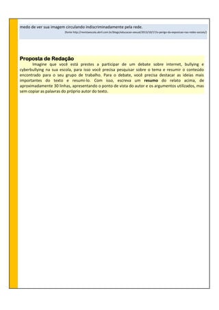 medo de ver sua imagem circulando indiscriminadamente pela rede.
(fonte http://revistaescola.abril.com.br/blogs/educacao-sexual/2013/10/17/o-perigo-da-exposicao-nas-redes-sociais/)
Proposta de Redação
Imagine que você está prestes a participar de um debate sobre internet, bullying e
cyberbullying na sua escola, para isso você precisa pesquisar sobre o tema e resumir o conteúdo
encontrado para o seu grupo de trabalho. Para o debate, você precisa destacar as ideias mais
importantes do texto e resumi-lo. Com isso, escreva um resumo do relato acima, de
aproximadamente 30 linhas, apresentando o ponto de vista do autor e os argumentos utilizados, mas
sem copiar as palavras do próprio autor do texto.
 