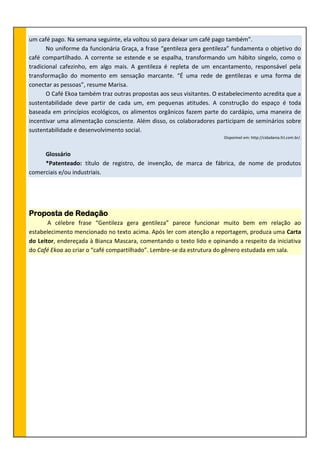 um café pago. Na semana seguinte, ela voltou só para deixar um café pago também”.
No uniforme da funcionária Graça, a frase “gentileza gera gentileza” fundamenta o objetivo do
café compartilhado. A corrente se estende e se espalha, transformando um hábito singelo, como o
tradicional cafezinho, em algo mais. A gentileza é repleta de um encantamento, responsável pela
transformação do momento em sensação marcante. “É uma rede de gentilezas e uma forma de
conectar as pessoas”, resume Marisa.
O Café Ekoa também traz outras propostas aos seus visitantes. O estabelecimento acredita que a
sustentabilidade deve partir de cada um, em pequenas atitudes. A construção do espaço é toda
baseada em princípios ecológicos, os alimentos orgânicos fazem parte do cardápio, uma maneira de
incentivar uma alimentação consciente. Além disso, os colaboradores participam de seminários sobre
sustentabilidade e desenvolvimento social.
Disponível em: http://cidadania.fcl.com.br/.
Glossário
*Patenteado: título de registro, de invenção, de marca de fábrica, de nome de produtos
comerciais e/ou industriais.
Proposta de Redação
A célebre frase “Gentileza gera gentileza” parece funcionar muito bem em relação ao
estabelecimento mencionado no texto acima. Após ler com atenção a reportagem, produza uma Carta
do Leitor, endereçada à Bianca Mascara, comentando o texto lido e opinando a respeito da iniciativa
do Café Ekoa ao criar o “café compartilhado”. Lembre-se da estrutura do gênero estudada em sala.
 