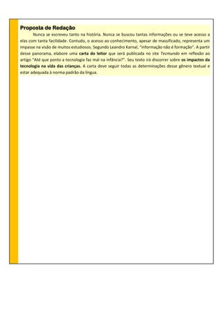 Proposta de Redação
Nunca se escreveu tanto na história. Nunca se buscou tantas informações ou se teve acesso a
elas com tanta facilidade. Contudo, o acesso ao conhecimento, apesar de massificado, representa um
impasse na visão de muitos estudiosos. Segundo Leandro Karnal, “informação não é formação”. A partir
desse panorama, elabore uma carta do leitor que será publicada no site Tecmundo em reflexão ao
artigo “Até que ponto a tecnologia faz mal na infância?”. Seu texto irá discorrer sobre os impactos da
tecnologia na vida das crianças. A carta deve seguir todas as determinações desse gênero textual e
estar adequada à norma padrão da língua.
 