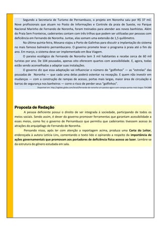Segundo a Secretaria de Turismo de Pernambuco, o projeto em Noronha saiu por R$ 37 mil.
Nove profissionais que atuam no Posto de Informações e Controle da praia de Sueste, no Parque
Nacional Marinho de Fernando de Noronha, foram treinados para atender aos novos banhistas. Além
do Praia Sem Fronteiras, cadeirantes contam com três trilhas que podem ser utilizadas por pessoas com
deficiência em Fernando de Noronha. Juntas, elas somam uma extensão de 1,5 quilômetro.
Na última quinta-feira, Mosana viajou a Porto de Galinhas para discutir a implantação do sistema
no mais famoso balneário pernambucano. O governo promete levar o programa à praia até o fim do
ano. Em março, o sistema deve ser implementado em Boa Viagem.
O paraíso ecológico de Fernando de Noronha tem 3 mil habitantes e recebe cerca de 60 mil
turistas por ano. De 104 pousadas, apenas oito oferecem quartos com acessibilidade. E, agora, todas
estão sendo aconselhadas a adaptar suas instalações.
O governo diz que essa adaptação vai influenciar o número de “golfinhos” — as “estrelas” das
pousadas de Noronha — que cada uma delas poderá ostentar na recepção. E quem não investir em
mudanças — com a construção de rampas de acesso, portas mais largas, maior área de circulação e
barras de segurança nos banheiros — corre o risco de perder seus “golfinhos”.
Disponível em: http://oglobo.globo.com/brasil/fernando-de-noronha-um-paraiso-agora-com-rampas-portas-mais-largas-7541880
Proposta de Redação
A pessoa deficiente possui o direito de ser integrada à sociedade, participando de todos os
meios sociais. Sendo assim, é dever do governo promover ferramentas que garantam acessibilidade a
esses meios, como fez o governo de Pernambuco que permitiu que cadeirantes tivessem acesso às
atrações do arquipélago de Fernando de Noronha.
Pensando nisso, após ler com atenção a reportagem acima, produza uma Carta do Leitor,
endereçada à autora Letícia Lins, comentando o texto lido e opinando a respeito da importância de
ações governamentais que promovam aos portadores de deficiência física acesso ao lazer. Lembre-se
da estrutura do gênero estudada em sala.
 