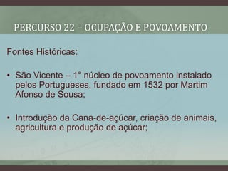 PERCURSO 22 – OCUPAÇÃO E POVOAMENTO
Fontes Históricas:
• São Vicente – 1° núcleo de povoamento instalado
pelos Portugueses, fundado em 1532 por Martim
Afonso de Sousa;
• Introdução da Cana-de-açúcar, criação de animais,
agricultura e produção de açúcar;
 