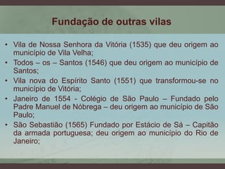 Fundação de outras vilas
• Vila de Nossa Senhora da Vitória (1535) que deu origem ao
município de Vila Velha;
• Todos – os – Santos (1546) que deu origem ao município de
Santos;
• Vila nova do Espírito Santo (1551) que transformou-se no
município de Vitória;
• Janeiro de 1554 - Colégio de São Paulo – Fundado pelo
Padre Manuel de Nóbrega – deu origem ao município de São
Paulo;
• São Sebastião (1565) Fundado por Estácio de Sá – Capitão
da armada portuguesa; deu origem ao município do Rio de
Janeiro;
 