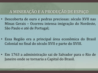 A MINERAÇÃO E A PRODUÇÃO DE ESPAÇO
• Descoberta de ouro e pedras preciosas: século XVII nas
Minas Gerais – Ocorreu intensa imigração do Nordeste,
São Paulo e até de Portugal;
• Essa Região era a principal área econômica do Brasil
Colonial no final do século XVII e parte do XVIII.
• Em 1763 a administração sai de Salvador para o Rio de
Janeiro onde se tornaria a Capital do Brasil.
 