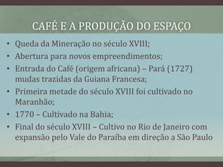 CAFÉ E A PRODUÇÃO DO ESPAÇO
• Queda da Mineração no século XVIII;
• Abertura para novos empreendimentos;
• Entrada do Café (origem africana) – Pará (1727)
mudas trazidas da Guiana Francesa;
• Primeira metade do século XVIII foi cultivado no
Maranhão;
• 1770 – Cultivado na Bahia;
• Final do século XVIII – Cultivo no Rio de Janeiro com
expansão pelo Vale do Paraíba em direção a São Paulo
 