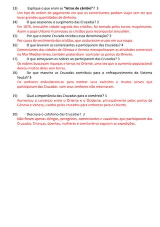13) Explique o que eram as “letras de câmbio”? 3
Um tipo de ordem de pagamento em que os comerciantes podiam viajar sem ter que
levar grandes quantidades de dinheiro.
14) O que ocasionou o surgimento das Cruzadas? 3
Em 1076, Jerusalém cidade sagrada dos cristãos, foi tomada pelos turcos muçulmanos.
Assim o papa Urbano II convocou os cristãos para reconquistar Jerusalém.
15) Por que o nome Cruzada recebeu essa denominação? 3
Por causa da vestimenta dos cristãos, que costuravam cruzes em sua roupa.
16) O que levaram os comerciantes a participarem das Cruzadas? 4
Comerciantes das cidades de Gênova e Veneza monopolizavam as atividades comerciais
no Mar Mediterrâneo, também pretendiam controlar os portos do Oriente.
17) O que almejavam os nobres ao participarem das Cruzadas? 3
Os nobres buscavam riquezas e terras no Oriente, uma vez que o aumento populacional
deixou muitos deles sem terras.
18) De que maneira as Cruzadas contribuiu para o enfraquecimento do Sistema
feudal? 3
Os senhores endividaram-se para montar seus exércitos e muitos servos que
participaram das Cruzadas com seus senhores não retornaram.
19) Qual a importância das Cruzadas para o comércio? 3
Aumentou o comércio entre o Oriente e o Ocidente, principalmente pelos portos de
Gênova e Veneza, usados pelos cruzados para embarcar para o Oriente.
20) Descreva o cotidiano das Cruzadas? 3
Não foram apenas clérigos, peregrinos, comerciantes e cavaleiros que participaram das
Cruzadas. Crianças, doentes, mulheres e aventureiros seguiam as expedições.
 