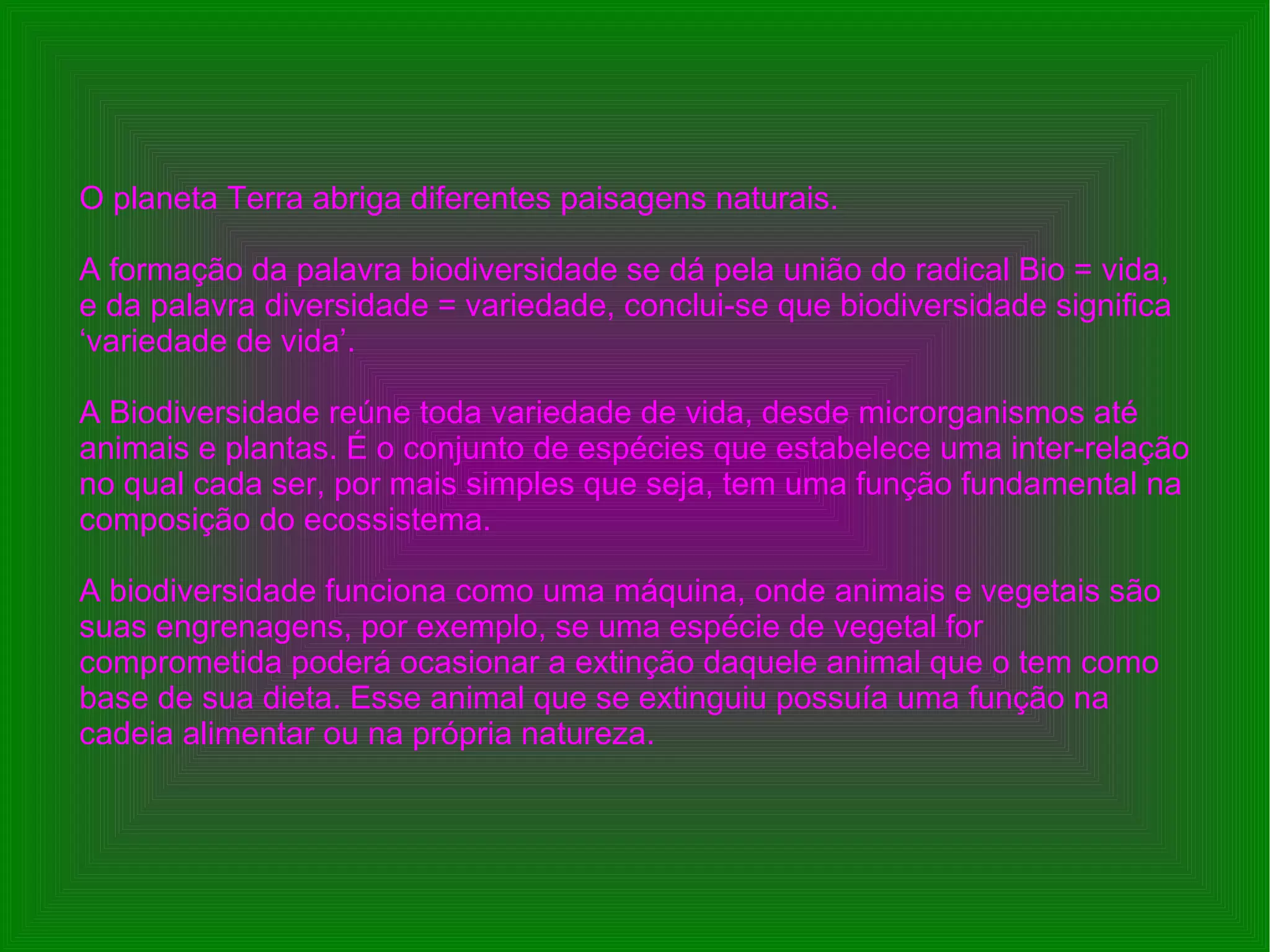 O planeta Terra abriga diferentes paisagens naturais. A formação da palavra biodiversidade se dá pela união do radical Bio = vida, e da palavra diversidade = variedade, conclui-se que biodiversidade significa ‘variedade de vida’. A Biodiversidade reúne toda variedade de vida, desde microrganismos até animais e plantas. É o conjunto de espécies que estabelece uma inter-relação no qual cada ser, por mais simples que seja, tem uma função fundamental na composição do ecossistema. A biodiversidade funciona como uma máquina, onde animais e vegetais são suas engrenagens, por exemplo, se uma espécie de vegetal for comprometida poderá ocasionar a extinção daquele animal que o tem como base de sua dieta. Esse animal que se extinguiu possuía uma função na cadeia alimentar ou na própria natureza. O