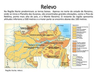 Relevo
Na Região Norte predominam as terras baixas. Apenas no norte do estado de Roraima,
onde se inicia o Planalto das Guianas, são encontradas grandes elevações, como o Pico da
Neblina, ponto mais alto do país, e o Monte Roraima. O restante da região apresenta
altitudes inferiores a 500 metros e a maior parte se encontra abaixo dos 100 metros.
 