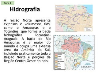 A região Norte apresenta
extensos e volumosos rios,
como o Amazonas e o
Tocantins, que forma a bacia
hidrográfica Tocantins-
Araguaia. A bacia do Rio
Amazonas é a maior do
mundo e ocupa uma extensa
área da América do Sul,
incluindo praticamente toda a
Região Norte e porções da
Região Centro-Oeste do país.
Hidrografia
Tema 1
 