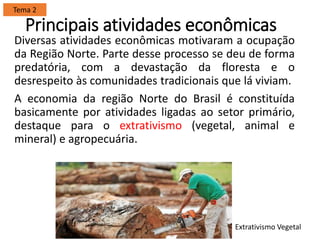 Principais atividades econômicas
Diversas atividades econômicas motivaram a ocupação
da Região Norte. Parte desse processo se deu de forma
predatória, com a devastação da floresta e o
desrespeito às comunidades tradicionais que lá viviam.
A economia da região Norte do Brasil é constituída
basicamente por atividades ligadas ao setor primário,
destaque para o extrativismo (vegetal, animal e
mineral) e agropecuária.
Tema 2
Extrativismo Vegetal
 
