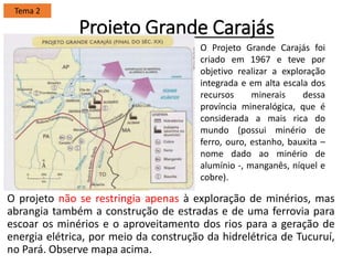 Projeto Grande Carajás
O projeto não se restringia apenas à exploração de minérios, mas
abrangia também a construção de estradas e de uma ferrovia para
escoar os minérios e o aproveitamento dos rios para a geração de
energia elétrica, por meio da construção da hidrelétrica de Tucuruí,
no Pará. Observe mapa acima.
Tema 2
O Projeto Grande Carajás foi
criado em 1967 e teve por
objetivo realizar a exploração
integrada e em alta escala dos
recursos minerais dessa
província mineralógica, que é
considerada a mais rica do
mundo (possui minério de
ferro, ouro, estanho, bauxita –
nome dado ao minério de
alumínio -, manganês, níquel e
cobre).
 