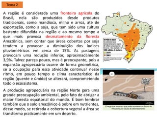A região é considerada uma fronteira agrícola do
Brasil, nela são produzidos desde produtos
tradicionais, como mandioca, milho e arroz, até de
exportação, como a soja, que tem sido uma cultura
bastante difundida na região e ao mesmo tempo a
que mais provoca desmatamento da floresta
Amazônica, sem contar que áreas cobertas por soja
tendem a provocar a diminuição dos índices
pluviométricos em cerca de 15%. As pastagens
provocam uma redução inferior, aproximadamente
3,9%. Talvez pareça pouco, mas é preocupante, pois a
expansão agropecuária ocorre de forma geométrica,
se a ocupação para essa atividade continuar nesse
ritmo, em pouco tempo o clima característico da
região (quente e úmido) se alterará, comprometendo
todo o ecossistema.
A produção agropecuária na região Norte gera uma
grande preocupação ambiental, pelo fato de abrigar a
maior floresta equatorial do mundo. É bom lembrar
também que o solo amazônico é pobre em nutrientes,
desse modo, se retirada a cobertura vegetal a área se
transforma praticamente em um deserto.
Tema 2
 