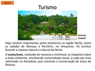 Turismo
Hoje existem importantes polos hoteleiros na região Norte, como
as cidades de Manaus e Parintins, no Amazonas. Os turistas
buscam a riqueza natural e cultural do Norte.
O ecoturismo, realizado de maneira a minimizar os impactos sobre
o meio ambiente, envolvendo comunidades locais, é cada vez mais
valorizado na Amazônia, pois estimula a conservação de áreas de
floresta
Tema 2
Amazon
Ecopark
 