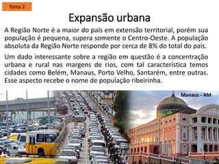 Expansão urbana
A Região Norte é a maior do país em extensão territorial, porém sua
população é pequena, supera somente o Centro-Oeste. A população
absoluta da Região Norte responde por cerca de 8% do total do país.
Um dado interessante sobre a região em questão é a concentração
urbana e rural nas margens de rios, com tal característica temos
cidades como Belém, Manaus, Porto Velho, Santarém, entre outras.
Esse aspecto recebe o nome de população ribeirinha.
Tema 2
Manaus - AM
 