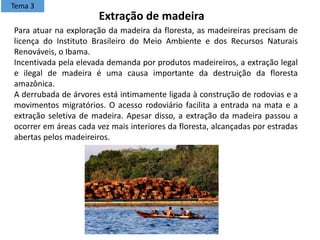 Para atuar na exploração da madeira da floresta, as madeireiras precisam de
licença do Instituto Brasileiro do Meio Ambiente e dos Recursos Naturais
Renováveis, o Ibama.
Incentivada pela elevada demanda por produtos madeireiros, a extração legal
e ilegal de madeira é uma causa importante da destruição da floresta
amazônica.
A derrubada de árvores está intimamente ligada à construção de rodovias e a
movimentos migratórios. O acesso rodoviário facilita a entrada na mata e a
extração seletiva de madeira. Apesar disso, a extração da madeira passou a
ocorrer em áreas cada vez mais interiores da floresta, alcançadas por estradas
abertas pelos madeireiros.
Extração de madeira
Tema 3
 