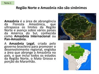 Amazônia é a área de abrangência
da Floresta Amazônica, que
ultrapassa os limites da Região
Norte e avança sobre vários países
da América do Sul, conhecida
como Amazônia Internacional ou
Pan-Amazônia.
A Amazônia Legal, criada pelo
governo brasileiro para promover o
desenvolvimento regional, engloba
a área que abrange a Amazônia no
país, o que inclui todos os estados
da Região Norte, o Mato Grosso e
porção do Maranhão.
Região Norte e Amazônia não são sinônimos
Tema 1
 