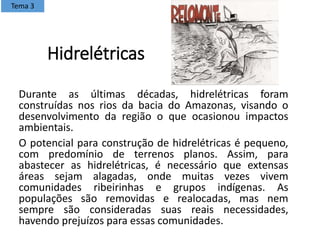 Hidrelétricas
Durante as últimas décadas, hidrelétricas foram
construídas nos rios da bacia do Amazonas, visando o
desenvolvimento da região o que ocasionou impactos
ambientais.
O potencial para construção de hidrelétricas é pequeno,
com predomínio de terrenos planos. Assim, para
abastecer as hidrelétricas, é necessário que extensas
áreas sejam alagadas, onde muitas vezes vivem
comunidades ribeirinhas e grupos indígenas. As
populações são removidas e realocadas, mas nem
sempre são consideradas suas reais necessidades,
havendo prejuízos para essas comunidades.
Tema 3
 