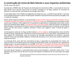 A construção da Usina de Belo Monte e seus impactos ambientais
24 de maio de 2013
Considerada a maior obra do Programa de Aceleração do Crescimento (PAC), a construção da Usina de
Belo Monte será a terceira maior usina do mundo, localizada no rio Xingu, próximo ao município de
Altamira, no norte do Pará. A previsão de sua entrega é para 2015.
A usina deverá gerar 41,6 milhões de megawatts de energia por ano, o suficiente para atender o consumo
de 20 milhões de pessoas no Brasil. Poderá ajudar também no desenvolvimento econômico da região, com
a criação de empregos.
Apesar destes aspectos positivos, a sua construção irá gerar muitos impactos ambientais também, como a
inundação de áreas das cidades de Altamira e Vitória do Xingu em consequência da construção de dois
canais, que irá desviar o leito original do rio e prejudicar os agricultores e a população local, já que a única
forma de transporte desta região, o transporte fluvial, será interrompida, além de acarretar na redução da
oferta de água. A travessia de um local ao outro é de grande importância estes moradores, já que é dessa
forma que eles têm acesso à médicos, dentistas e fazem seus negócios, como a venda de peixes e
castanhas.
A diminuição da vazão do rio Xingu também afetará as terras indígenas de Paquiçamba e Arara da Volta
Grande do Xingu, prejudicando os índios que vivem da pesca feita no rio. Além disso, o desmatamento na
área poderá ser intensificado, além do aumento da ocupação desordenada do território, causando
impacto sobre essas populações indígenas, condenando seus povos e sua cultura que sempre residiram ao
longo de sua bacia.
A construção desta usina não terá reservatório de água e dependerá da sazonalidade das chuvas. Em
época de cheia a usina deverá operar com metade da capacidade, porém, em tempo de seca, a geração de
energia pode ir um pouco abaixo de 4,5 mil MW. Além disso, a instalação da infraestrutura desta obra
afetará também a flora e a fauna local, causando uma perda irreversível de centenas de espécies. Levando
estes dados em consideração, a viabilidade econômica desta construção se torna contraditória.
Por conta destes impactos, a construção desta usina já foi paralisada e retomada muitas vezes. É uma
polêmica que já dura mais de 20 anos, mas que não impediu o andamento da sua construção, que segue
até hoje.
http://www.pensamentoverde.com.br/meio-ambiente/a-construcao-da-usina-de-belo-monte-e-seus-
impactos-ambientais/
 