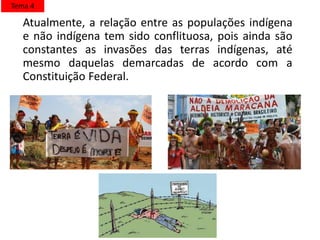 Atualmente, a relação entre as populações indígena
e não indígena tem sido conflituosa, pois ainda são
constantes as invasões das terras indígenas, até
mesmo daquelas demarcadas de acordo com a
Constituição Federal.
Tema 4
 
