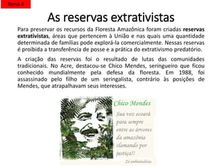 As reservas extrativistas
Para preservar os recursos da Floresta Amazônica foram criadas reservas
extrativistas, áreas que pertencem à União e nas quais uma quantidade
determinada de famílias pode explorá-la comercialmente. Nessas reservas
é proibida a transferência de posse e a prática do extrativismo predatório.
A criação das reservas foi o resultado de lutas das comunidades
tradicionais. No Acre, destacou-se Chico Mendes, seringueiro que ficou
conhecido mundialmente pela defesa da floresta. Em 1988, foi
assassinado pelo filho de um seringalista, contrário às posições de
Mendes, que atrapalhavam seus interesses.
Tema 4
 