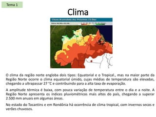 Clima
O clima da região norte engloba dois tipos: Equatorial e o Tropical., mas na maior parte da
Região Norte ocorre o clima equatorial úmido, cujas médias de temperatura são elevadas,
chegando a ultrapassar 27 °C e contribuindo para a alta taxa de evaporação.
​A amplitude térmica é baixa, com pouca variação de temperatura entre o dia e a noite. A
Região Norte apresenta os índices pluviométricos mais altos do país, chegando a superar
2.500 mm anuais em algumas áreas.
No estado do Tocantins e em Rondônia há ocorrência de clima tropical, com invernos secos e
verões chuvosos.
Tema 1
 