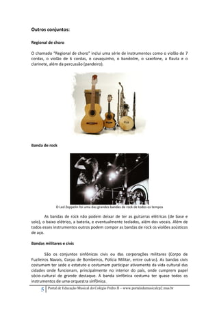 Outros conjuntos: 

 
Regional de choro 
 
O chamado “Regional de choro” inclui uma série de instrumentos como o violão de 7 
cordas,  o  violão  de  6  cordas,  o  cavaquinho,  o  bandolim,  o  saxofone,  a  flauta  e  o 
clarinete, além da percussão (pandeiro). 
 

 
Banda de rock 
 

 

O Led Zeppelin foi uma das grandes bandas de rock de todos os tempos 
 

 
As  bandas  de  rock  não  podem  deixar  de  ter  as  guitarras  elétricas  (de  base  e 
solo), o baixo elétrico, a bateria, e eventualmente teclados, além dos vocais. Além de 
todos esses instrumentos outros podem compor as bandas de rock os violões acústicos 
de aço. 
 
Bandas militares e civis 
 
 
São  os  conjuntos  sinfônicos  civis  ou  das  corporações  militares  (Corpo  de 
Fuzileiros  Navais,  Corpo  de  Bombeiros,  Polícia  Militar,  entre  outras).  As  bandas  civis 
costumam ter sede e estatuto e costumam participar ativamente da vida cultural das 
cidades  onde  funcionam,  principalmente  no  interior  do  país,  onde  cumprem  papel 
sócio‐cultural  de  grande  destaque.  A  banda  sinfônica  costuma  ter  quase  todos  os 
instrumentos de uma orquestra sinfônica. 

5

Portal de Educação Musical do Colégio Pedro II – www.portaledumusicalcp2.mus.br

 