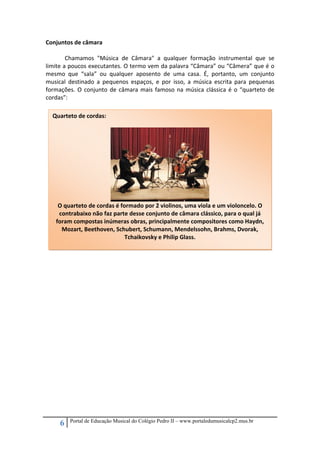 Conjuntos de câmara 
 
 
Chamamos  "Música  de  Câmara"  a  qualquer  formação  instrumental  que  se 
limite a poucos executantes. O termo vem da palavra “Câmara” ou “Câmera” que é o 
mesmo  que  “sala”  ou  qualquer  aposento  de  uma  casa.  É,  portanto,  um  conjunto 
musical  destinado  a  pequenos  espaços,  e  por  isso,  a  música  escrita  para  pequenas 
formações.  O  conjunto  de  câmara  mais  famoso  na  música  clássica  é  o  “quarteto  de 
cordas”: 
 
  Quarteto de cordas: 

 
 
 
 
 
 
 
 
 
 
 
 
 
 
 
 
 
 
 
 
 
 
 
 

 

O quarteto de cordas é formado por 2 violinos, uma viola e um violoncelo. O 
contrabaixo não faz parte desse conjunto de câmara clássico, para o qual já 
foram compostas inúmeras obras, principalmente compositores como Haydn, 
Mozart, Beethoven, Schubert, Schumann, Mendelssohn, Brahms, Dvorak, 
Tchaikovsky e Philip Glass. 

6

Portal de Educação Musical do Colégio Pedro II – www.portaledumusicalcp2.mus.br

 