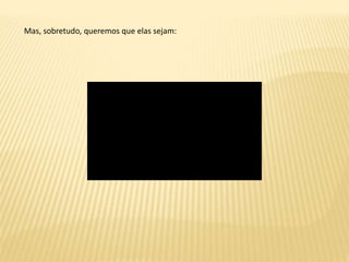 Mas, sobretudo, queremos que elas sejam: 
