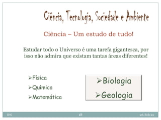 Ciência – Um estudo de tudo!

      Estudar todo o Universo é uma tarefa gigantesca, por
      isso não admira que existam tantas áreas diferentes!



        Física
                                    Biologia
        Química
        Matemática                Geologia

IDG                          18                       26-Feb-12
 