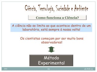 Como funciona a Ciência?

      A ciência não se limita ao que acontece dentro de um
             laboratório, está sempre à nossa volta!

           Os cientistas começam por ser muito bons
                         observadores!



                         Método
                       Experimental
IDG                          19                       26-Feb-12
 