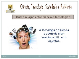 Qual a relação entre Ciência e Tecnologia?



                        A Tecnologia é a Ciência
                            e a Arte de criar,
                          inventar e utilizar os
                                objectos.



IDG                    22                      26-Feb-12
 