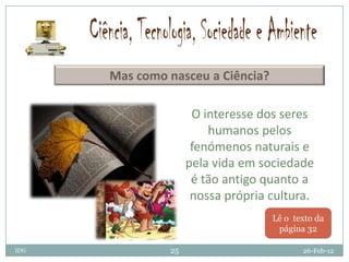 Mas como nasceu a Ciência?

                     O interesse dos seres
                        humanos pelos
                     fenómenos naturais e
                    pela vida em sociedade
                     é tão antigo quanto a
                     nossa própria cultura.
                                   Lê o texto da
                                    página 32

IDG            25                         26-Feb-12
 