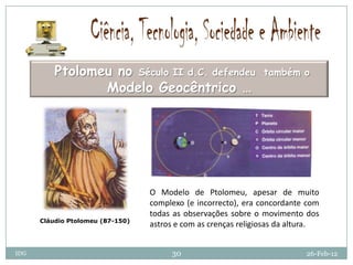 Ptolomeu no Século II d.C. defendeu                   também o
                 Modelo Geocêntrico …




                                  O Modelo de Ptolomeu, apesar de muito
                                  complexo (e incorrecto), era concordante com
                                  todas as observações sobre o movimento dos
      Cláudio Ptolomeu (87-150)
                                  astros e com as crenças religiosas da altura.


IDG                                    30                                  26-Feb-12
 