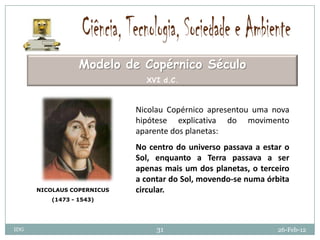 Modelo de Copérnico Século
                              XVI d.C.



                            Nicolau Copérnico apresentou uma nova
                            hipótese explicativa do movimento
                            aparente dos planetas:
                            No centro do universo passava a estar o
                            Sol, enquanto a Terra passava a ser
                            apenas mais um dos planetas, o terceiro
                            a contar do Sol, movendo-se numa órbita
      NICOLAUS COPERNICUS   circular.
         (1473 - 1543)




IDG                              31                             26-Feb-12
 